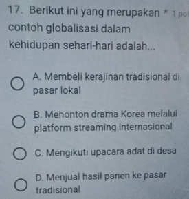 Berikut ini yang merupakan * 1 po
contoh globalisasi dalam
kehidupan sehari-hari adalah...
A. Membeli kerajinan tradisional di
pasar lokal
B. Menonton drama Korea melalui
platform streaming internasional
C. Mengikuti upacara adat di desa
D. Menjual hasil panen ke pasar
tradisional