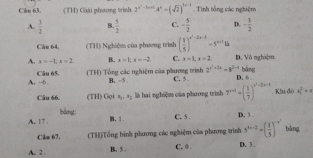 (TH) Giải phương trình 2^(x^2)-3x+1.4^x=(sqrt(2))^3x-1. Tính tổng các nghiệm
C.
A.  3/2   5/2  - 5/2  - 3/2 
B.
D.
Câu 64. (TH) Nghiệm của phương trình ( 1/5 )^x^2-2x-3=5^(x+1) là
A. x=-1; x=2. B. x=1; x=-2. C. x=1; x=2. D. Vô nghiệm.
Câu 65. (TH) Tổng các nghiệm của phương trình 2^(x^2)+2x=8^(2-x) bằng
A. -6. B. −5.
C. 5. D. 6.
Câu 66. (TH) Gọi x_1, x_2 là hai nghiệm của phương trình 7^(x+1)=( 1/7 )^x^2-2x-3. Khi đó x_1^(2+x
bằng:
A. 17. B. 1. C. 5.
D. 3.
Câu 67. (TH)Tổng bình phương các nghiệm của phương trình 5^3x-2)=( 1/5 )^-x^2 bằng
B. 5. C. 0. D. 3.
A. 2.