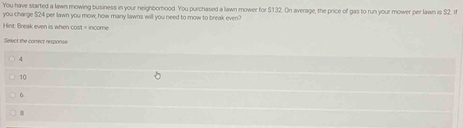 You have started a lawn mowing business in your neighborhood. You purchased a lawn mower for $132. On average, the price of gas to run your mower per lawn is $2. If
you charge $24 per lawn you mow, how many lawns will you need to mow to break even?
Hint: Break even is when cost = income
Select the correct response
4
10
6
8