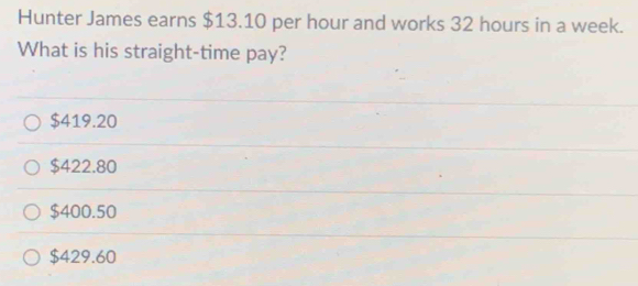 Hunter James earns $13.10 per hour and works 32 hours in a week.
What is his straight-time pay?
$419.20
$422.80
$400.50
$429.60