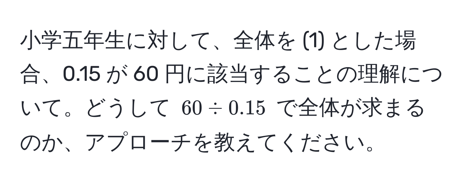 小学五年生に対して、全体を (1) とした場合、0.15 が 60 円に該当することの理解について。どうして $60 / 0.15$ で全体が求まるのか、アプローチを教えてください。