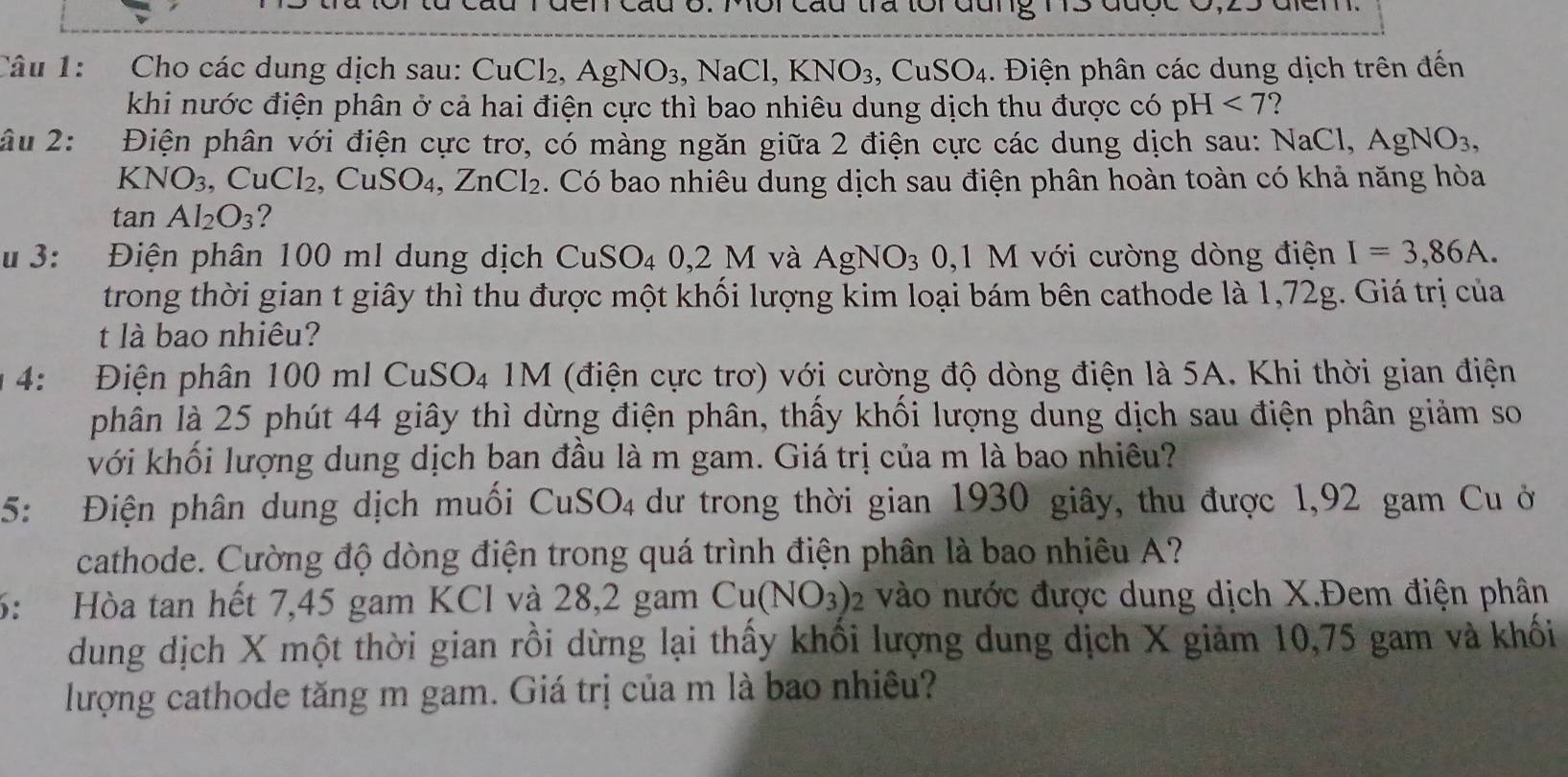 cáu tra tôi đui
Câu 1:  Cho các dung dịch sau: CuCl_2,AgNO_3 , Na CI, KNO_3,CuSO_4. Điện phân các dung dịch trên đến
khi nước điện phân ở cả hai điện cực thì bao nhiêu dung dịch thu được có pH<7</tex> ?
âu 2: Điện phân với điện cực trơ, có màng ngăn giữa 2 điện cực các dung dịch sau: NaCl,AgNO_3,
KN O_3,CuCl_2 , Cu SO_4 C ZnCl_2. Có bao nhiêu dung dịch sau điện phân hoàn toàn có khả năng hòa
tan Al_2O_3 ?
#  3: Điện phân 100 ml dung dịch CuSO_4 0,2M và AgNO_3 0,1 M với cường dòng điện I=3,86A.
trong thời gian t giây thì thu được một khối lượng kim loại bám bên cathode là 1,72g. Giá trị của
t là bao nhiêu?
4:  Điện phân 1 00mlCuSO_4 M (điện cực trơ) với cường độ dòng điện là 5A. Khi thời gian điện
phân là 25 phút 44 giây thì dừng điện phân, thấy khối lượng dung dịch sau điện phân giảm so
với khối lượng dung dịch ban đầu là m gam. Giá trị của m là bao nhiêu?
5: Điện phân dung dịch muối CuSO_4 dư trong thời gian 1930 giây, thu được 1,92 gam Cu ở
cathode. Cường độ dòng điện trong quá trình điện phân là bao nhiêu A?
6: Hòa tan hết 7,45 gam KCl và 28,2 gam Cu(NO_3) 2 vào nước được dung dịch X.Đem điện phân
dung dịch X một thời gian rồi dừng lại thấy khối lượng dung dịch X giảm 10,75 gam và khối
lượng cathode tăng m gam. Giá trị của m là bao nhiêu?