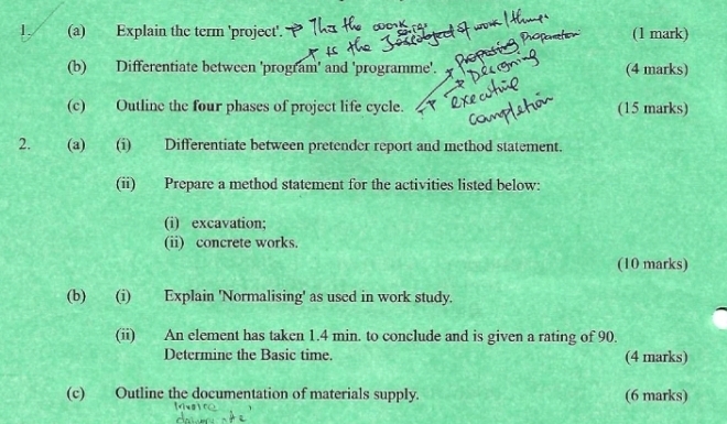 Explain the term 'project'. (1 mark) 
(b) Differentiate between 'program' and 'programme'. (4 marks) 
(c) Outline the four phases of project life cycle. (15 marks) 
2. (a) (i) Differentiate between pretender report and method statement. 
(ii) Prepare a method statement for the activities listed below: 
(i) excavation; 
(ii) concrete works. 
(10 marks) 
(b) (i) Explain 'Normalising' as used in work study. 
(ii) An element has taken 1.4 min. to conclude and is given a rating of 90. 
Determine the Basic time. (4 marks) 
(c) Outline the documentation of materials supply. (6 marks)