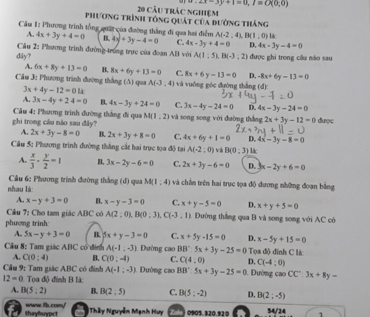 a:2x-3y+1=0,Iequiv O(0;0)
20 câu trác nghiệm
phương trình tông quát của đường thắng
Câu 1: Phương trình tổng quát của đường thẳng đi qua hai điểm A(-2;4),B(1;0) là:
A. 4x+3y+4=0 B.4x+3y-4=0 C. 4x-3y+4=0 D. 4x-3y-4=0
Câu 2: Phương trình đường trung trực của đoạn AB với
dây? A(1:5),B(-3;2) được ghi trong câu nào sau
A. 6x+8y+13=0 B. 8x+6y+13=0 C. 8x+6y-13=0 D. -8x+6y-13=0
Câu 3: Phương trình đường thắng (Δ) qua A(-3,4) và vuông góc đường thẳng (d):
3x+4y-12=0 là:
A. 3x-4y+24=0 B. 4x-3y+24=0 C. 3x-4y-24=0 D. 4x-3y-24=0
Câu 4: Phương trình đường thẳng đi qua M(1,2) và song song với đường thắng 2x+3y-12=0 được
ghi trong câu nào sau đây?
A. 2x+3y-8=0 B. 2x+3y+8=0 C. 4x+6y+1=0 D. 4x-3y-8=0
Câu 5: Phương trình đường thắng cắt hai trục tọa độ tại A(-2:0) và B(0:3) là:
A.  x/3 - y/2 =1 B. 3x-2y-6=0 C. 2x+3y-6=0 D. 3x-2y+6=0
Cầu 6: Phương trình đường thẳng (d) qua M(1;4) và chắn trên hai trục tọa độ dương những đoạn bằng
nhau là:
A. x-y+3=0 B. x-y-3=0 C. x+y-5=0 D. x+y+5=0
Câu 7: Cho tam giác ABC có A(2;0),B(0;3),C(-3;1) Đường thẳng qua B và song song với AC có
phương trinh:
A. 5x-y+3=0 B. 5x+y-3=0 C. x+5y-15=0 D. x-5y+15=0
Câu 8: Tam giác ABC cổ đính A(-1;-3). Đường caoBB':5x+3y-25=0 Tọa độ đỉnh C là:
A. C(0;4) B. C(0;-4) C. C(4;0) D. C(-4:0)
Câu 9: Tam giác ABC có đỉnh A(-1;-3). Đường caoBB':5x+3y-25=0. Đường cao CC':3x+8y-
12=0 Tọa độ đỉnh B là:
A. B(5;2) B. B(2;5) C. B(5;-2) D. B(2;-5)
www.fb.com/
thayhuypct *Thầy Nguyễn Mạnh Huy Zalo 0905. 320.920 54/24 1