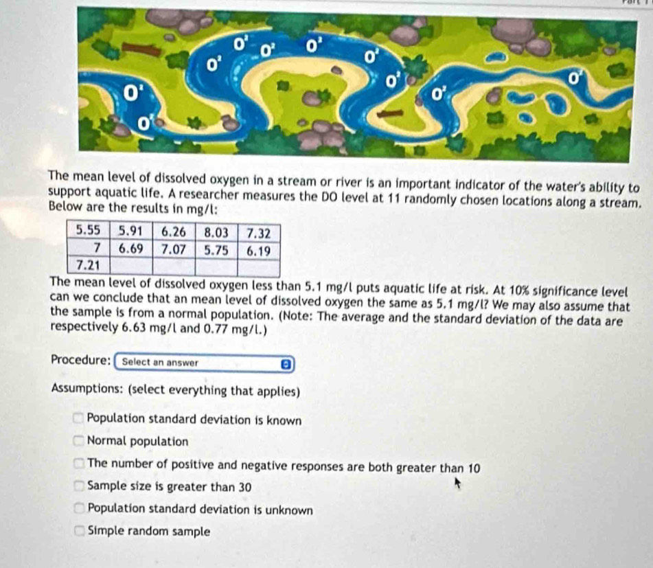 The mean level of dissolved oxygen in a stream or river is an important indicator of the water's ability to
support aquatic life. A researcher measures the DO level at 11 randomly chosen locations along a stream.
Below are the results in mg/l:
The mean level of dissolved oxygen less than 5.1 mg/l puts aquatic life at risk. At 10% significance level
can we conclude that an mean level of dissolved oxygen the same as 5.1 mg/l? We may also assume that
the sample is from a normal population. (Note: The average and the standard deviation of the data are
respectively 6.63 mg/l and 0.77 mg/l.)
Procedure:  Select an answer
Assumptions: (select everything that applies)
Population standard deviation is known
Normal population
The number of positive and negative responses are both greater than 10
Sample size is greater than 30
Population standard deviation is unknown
Simple random sample