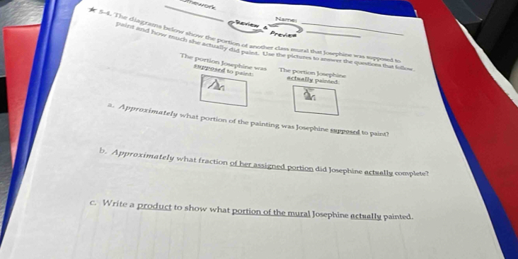 ATE AO 
Name: 
Rcrew a 
Prene 
r 5-4. The diagrafns below show the portion of another clas mural that Jowphine was supposed to 
paint and how much she actually did paint. Use the pictures to answer the questions that follow 
The portion Josephine was supposed to paint! 
The portion Josephine actually painted 
a. Approximately what portion of the painting was Josephine supposed to paint? 
b. Approximately what fraction of her assigned portion did Josephine actually complete? 
c. Write a product to show what portion of the mural Josephine actually painted.