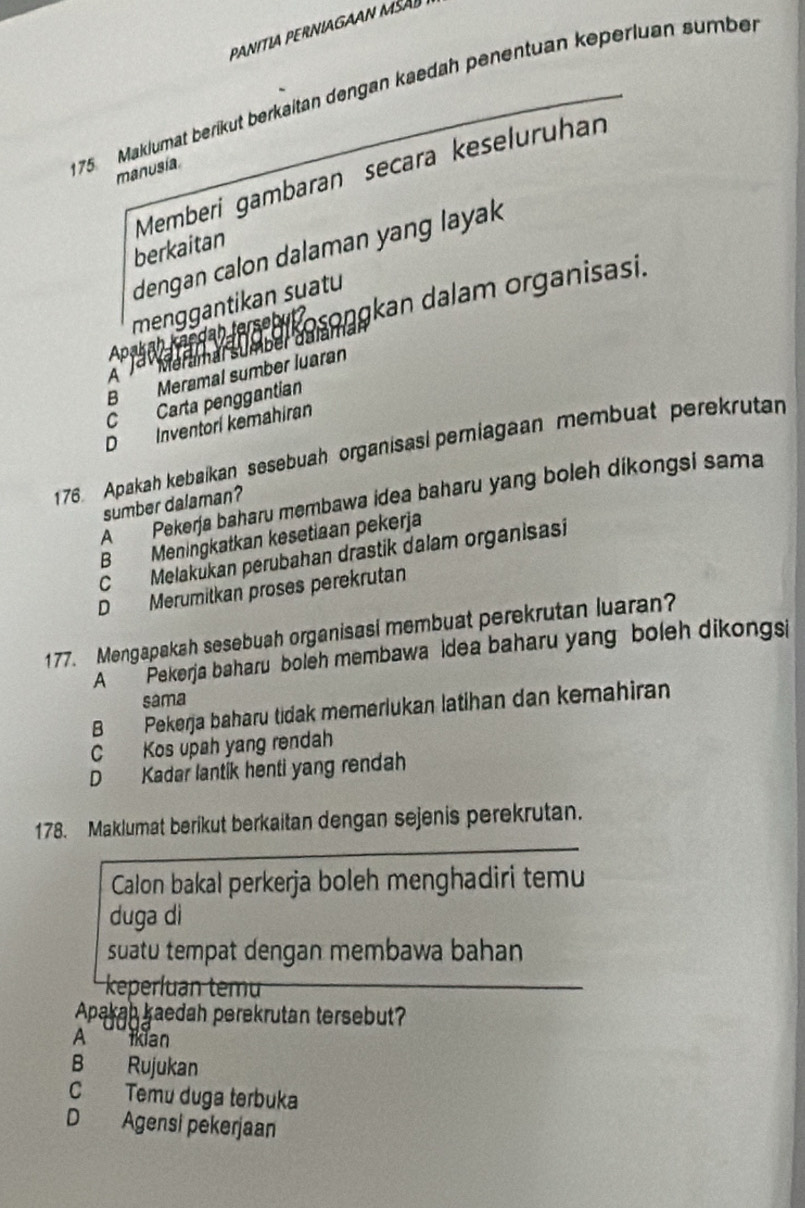 175 Maklumat berikut berkaitan dengan kaedah penentuan keperluan sumber
manusia
Memberi gambaran secara keselurühan
berkaitan
dengan calon dalaman yang layak 
menggantikan suatu
Apakan kandah la s b kosongkan dalam organisasi.
a Meramal sumber dalamal
B Meramal sumber luaran
A J
C Carta penggantian
D Inventori kemahiran
176. Apakah kebaikan sesebuah organisasl pemiagaan membuat perekrutan
A'''''' Pakerja baharu membawa idea baharu yang boleh dikongsi sama
sumber dalaman?
B Meningkatkan kesetiaan pekerja
C Melakukan perubahan drastik dalam organisasi
D Merumitkan proses perekrutan
177. Mengapakah sesebuah organisasi membuat perekrutan luaran?
A * Pekerja baharu boleh membawa idea baharu yang boleh dikongsi
sama
B Pekerja baharu tidak memerlukan latihan dan kemahiran
C Kos upah yang rendah
D Kadar lantik henti yang rendah
178. Maklumat berikut berkaitan dengan sejenis perekrutan.
Calon bakal perkerja boleh menghadiri temu
duga dì
suatu tempat dengan membawa bahan
keperluan temu
Apakah kaedah perekrutan tersebut?
A iian
B Rujukan
C Temu duga terbuka
D Agensi pekerjaan