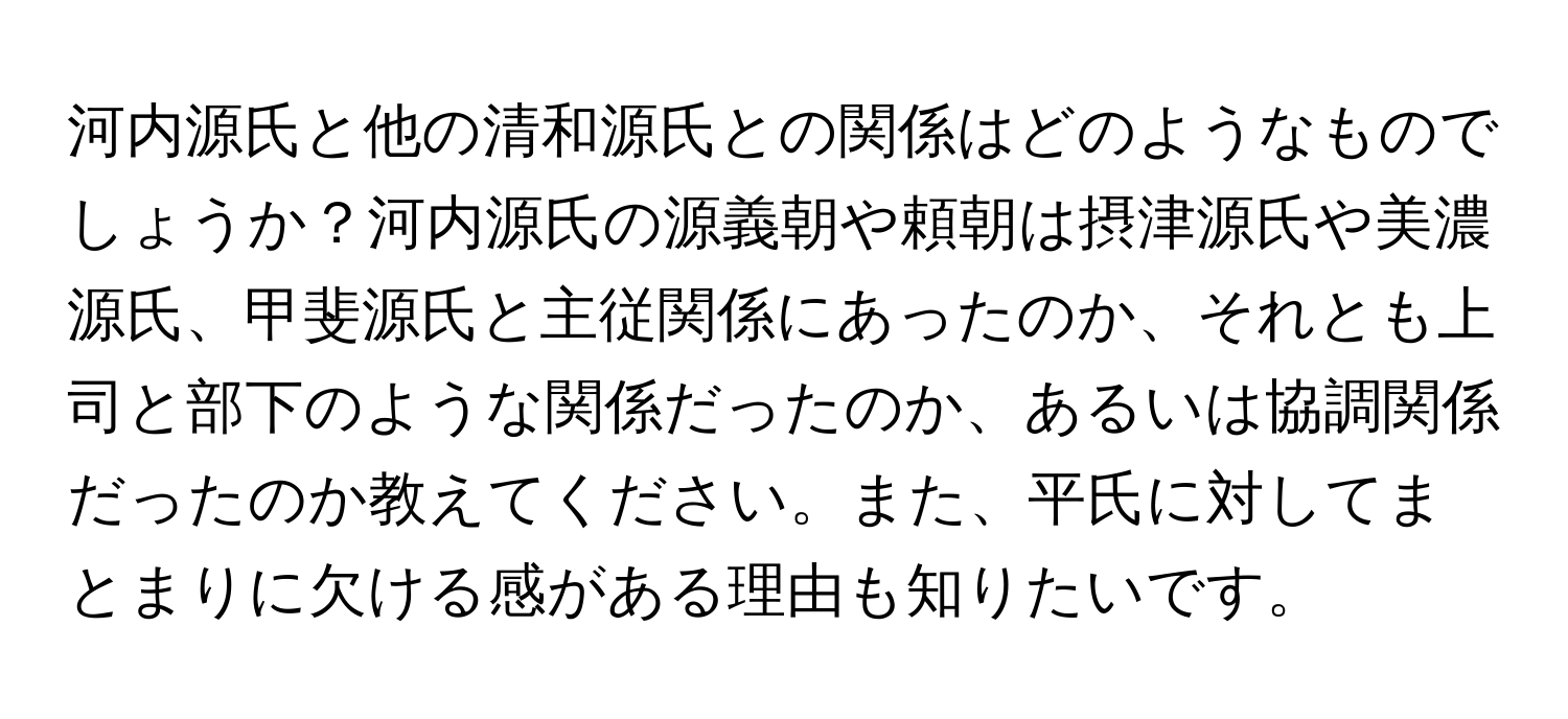 河内源氏と他の清和源氏との関係はどのようなものでしょうか？河内源氏の源義朝や頼朝は摂津源氏や美濃源氏、甲斐源氏と主従関係にあったのか、それとも上司と部下のような関係だったのか、あるいは協調関係だったのか教えてください。また、平氏に対してまとまりに欠ける感がある理由も知りたいです。