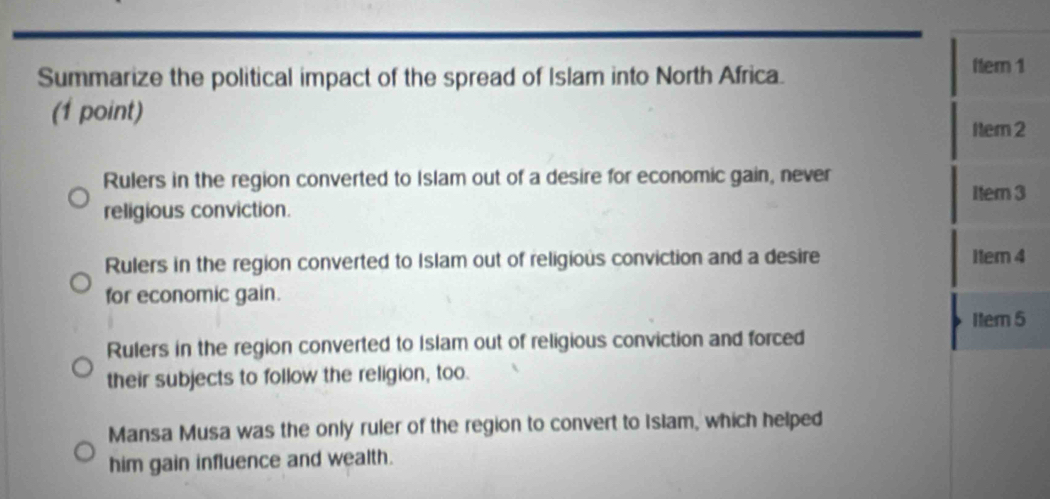 Summarize the political impact of the spread of Islam into North Africa. fter 1
(1 point)
Nem2
Rulers in the region converted to Islam out of a desire for economic gain, never
religious conviction. Itern 3
Rulers in the region converted to Islam out of religious conviction and a desire I1em 4
for economic gain.
Item 5
Rulers in the region converted to Islam out of religious conviction and forced
their subjects to follow the religion, too.
Mansa Musa was the only ruler of the region to convert to Islam, which helped
him gain influence and wealth.