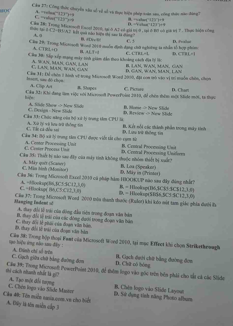 Công thức chuyển xâu số về số và thực hiện phép toán sau, công thức nào đúng?
HQC A. =velua( (''123'')+9
B. =value (^+123^+)+9
C. =value (^+123^(3n))+9 D. =Velua (^+123^,)+9
Câu 28: Trong Microsoft Excel 2010, tại ô A2 có giá trị 0 , tại δ BS có giá trị 7 . Thực hiện công
thức tại ō C2=BS/A2 kết quả nào hiện thị sau là đúng?
A. 0 B. #/Div/0! C. 5
D. #value
Câu 29: Trong Microsoft Word 2010 muốn định dạng chữ nghiêng ta nhần tổ hợp phím:
A. CTRL+O B. ALTH C. CTRL+L D. CTRL+1
Cầu 30: Sắp xếp mạng máy tính giảm dần theo khoảng cách địa lý là:
A. WAN, MAN, GAN, LAN
B. LAN. WAN. M AN. GAN
C. LAN , MAN, WAN, GAN D. GA N. WAN. MAN,LAN
Câu 31: Để chèn 1 hình vẽ trong Microsoft Word 2010, đặt con trỏ vào vị trí muốn chèn, chọn
Insert, sau đó chọn:
A. Clip Art B. Shapes C. Picture D. Chart
Cầu 32: Khi đang làm việc với Microsoft PowerPoint 2010, đề chèn thêm một Slide mới, ta thực
hiện:
A. Slide Show -> New Slide B. Home -> New Slide
C. Design - New Slide D. Review -> New Slide
Câu 33: Chức năng của bộ xử lý trung tâm CPU là:
A. Xử lý và lưu trữ thông tin B. Kết nổi các thành phần trong máy tính
C. Tất cả đều sai D. Lưu trữ thống tin
Câu 34: Bộ xứ lý trung tâm CPU được viết tắt cho cụm từ
A. Center Processing Unit B. Central Processing Unit
C. Center Process Unit D. Central Processing Uniform
Câu 35: Thiết bị nào sau đây của máy tính không thuộc nhóm thiết bị xuất?
A. Máy quét (Scaner) B. Loa (Speaker)
C. Màn hình (Monitor) D. Máy in (Printer)
Câu 36: Trong Microsoft Excel 2010 cú pháp hàm HIOOKUP nào sau đây đúng nhất?
A. =Hlookup(B6,$C5:$C12,3,0) B. = Hlookup(B6,$C$5:$C$12,3,0)
C. =Hlookup( B6,C5:C12,3,0) D. = Hlookup($B$6,$C5:$C12,3,0)
Câu 37: Trong Microsoft Word 2010 trên thanh thước (Ruler) khi kéo nút tam giác phía dưới △
Hanging Indent sẽ
A. thay đổi lề trái của dòng đầu tiên trong đoạn văn bản
B. thay đổi lễ trải của các dòng dưới trong đoạn văn bản
C. thay đổi lễ phải của đoạn văn bản.
D. thay đổi lề trái của đoạn văn bản
Câu 38: Trong hộp thoại Font của Microsoft Word 2010, tại mục Effect khi chọn Strikethrough
tạo hiệu ứng nào sau đây :
A. Đánh chỉ số trên B. Gạch dưới chữ bằng đường đơn
C. Gạch giữa chữ bằng đường đơn D. Chữ có bóng
Câu 39: Trong Microsoft PowerPoint 2010, để thêm logo vào góc trên bên phải cho tắt cả các Slide
thì cách nhanh nhất là gì?
A. Tạo một đối tượng B. Chèn logo vào Slide Layout
C. Chén logo vào Slide Master D. Sử dụng tính năng Photo album
Câu 40: Tên miền nasia.com.vn cho biết
A. Đây là tên miền cấp 3