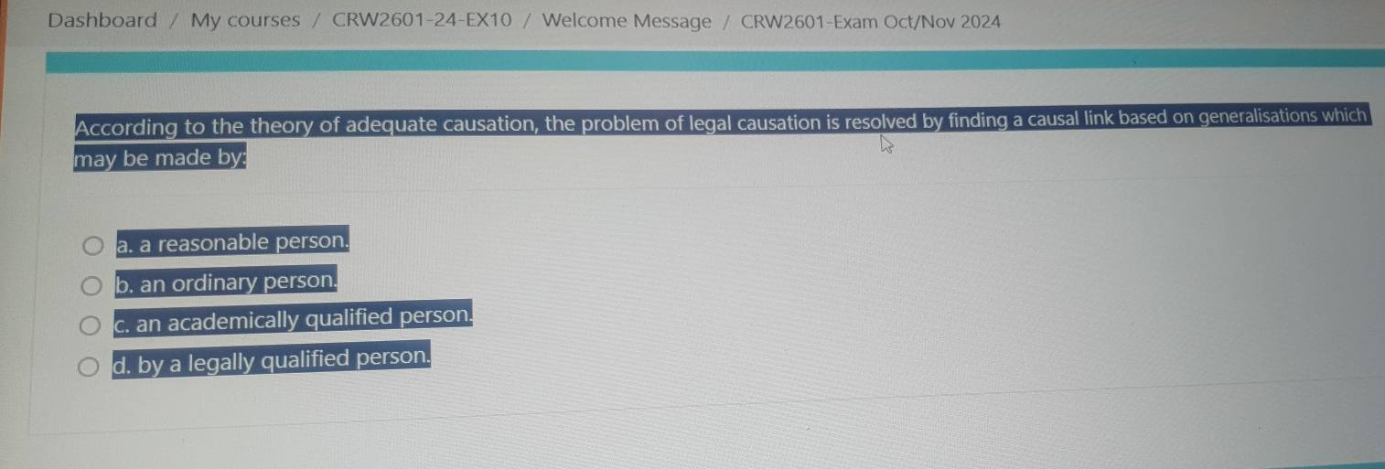 Dashboard / My courses / CRW2601-24-EX10 / Welcome Message / CRW2601-Exam Oct/Nov 2024
According to the theory of adequate causation, the problem of legal causation is resolved by finding a causal link based on generalisations which
may be made by:
a. a reasonable person
b. an ordinary person
c. an academically qualified person.
d. by a legally qualified person.