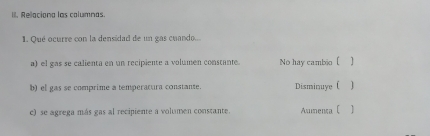 Relaciona las columnas
1. Qué ocurre con la densidad de un gas cuando...
a) el gas se calienta en un recipiente a volumen constante. No hay cambio [ ]
b) el gas se comprime a temperatura constante. Disminuye ( ]
c) se agrega más gas al recipiente a volumen constante. Asumenta ( 1