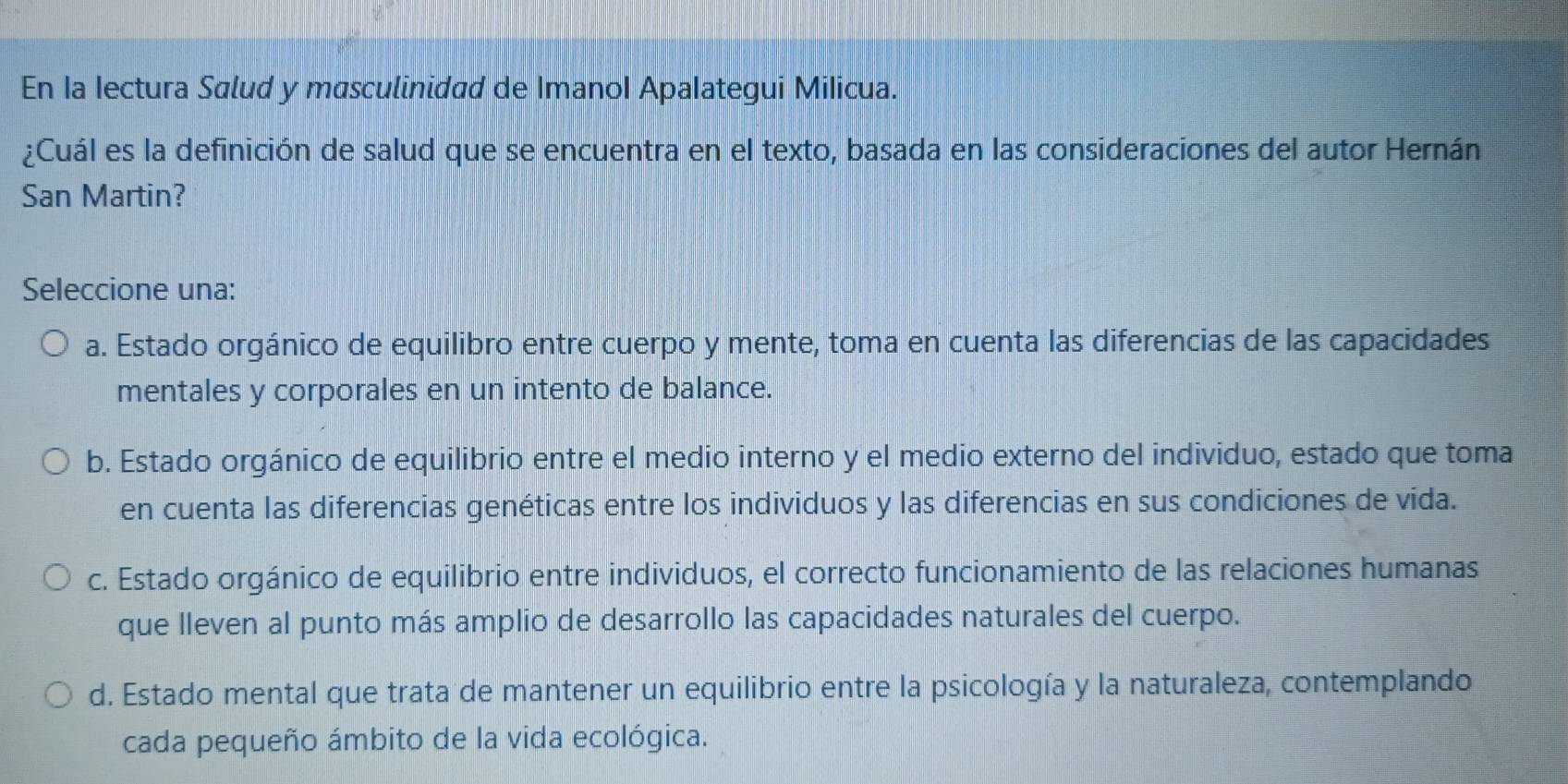 En la Iectura Salud y masculinidad de Imanol Apalategui Milicua.
¿Cuál es la definición de salud que se encuentra en el texto, basada en las consideraciones del autor Hernán
San Martin?
Seleccione una:
a. Estado orgánico de equilibro entre cuerpo y mente, toma en cuenta las diferencias de las capacidades
mentales y corporales en un intento de balance.
b. Estado orgánico de equilibrio entre el medio interno y el medio externo del individuo, estado que toma
en cuenta las diferencias genéticas entre los individuos y las diferencias en sus condiciones de vida.
c. Estado orgánico de equilibrio entre individuos, el correcto funcionamiento de las relaciones humanas
que lleven al punto más amplio de desarrollo las capacidades naturales del cuerpo.
d. Estado mental que trata de mantener un equilibrio entre la psicología y la naturaleza, contemplando
cada pequeño ámbito de la vida ecológica.