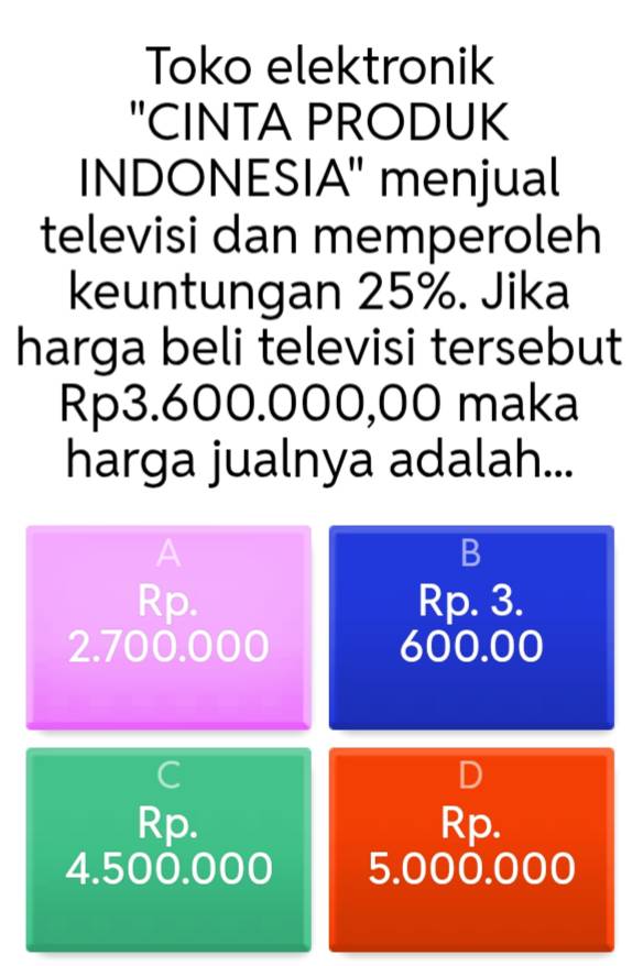 Toko elektronik
"CINTA PRODUK
INDONESIA" menjual
televisi dan memperoleh
keuntungan 25%. Jika
harga beli televisi tersebut
Rp3.600.000,00 maka
harga jualnya adalah...
A
B
Rp. Rp. 3.
2. 700.000 600.00
C
D
Rp. Rp.
4.500.000 5.000.000