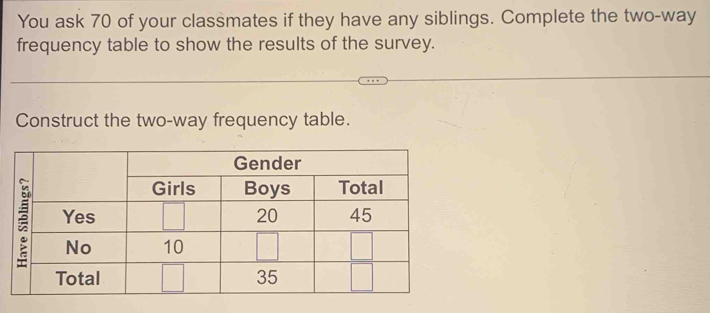 You ask 70 of your classmates if they have any siblings. Complete the two-way 
frequency table to show the results of the survey. 
Construct the two-way frequency table.