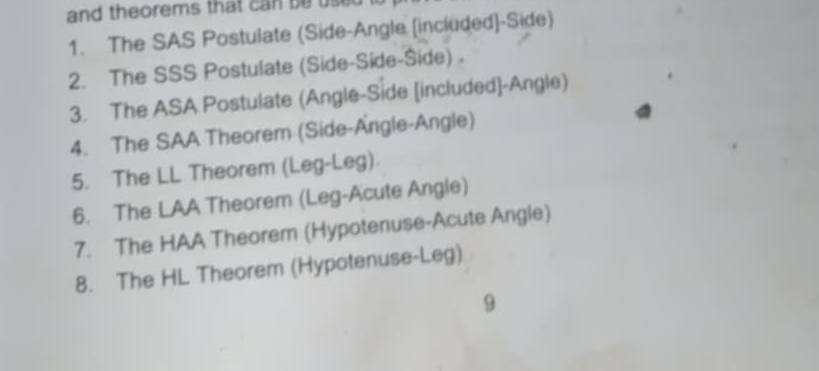 and theorems that can be use 
1. The SAS Postulate (Side-Angle [included]-Side) 
2. The SSS Postulate (Side-Side-Side) 。 
3. The ASA Postulate (Angle-Side [included]-Angle) 
4. The SAA Theorem (Side-Angle-Angle) 
5. The LL Theorem (Leg-Leg) 
6. The LAA Theorem (Leg-Acute Angle) 
7. The HAA Theorem (Hypotenuse-Acute Angle) 
8. The HL Theorem (Hypotenuse-Leg) 
9