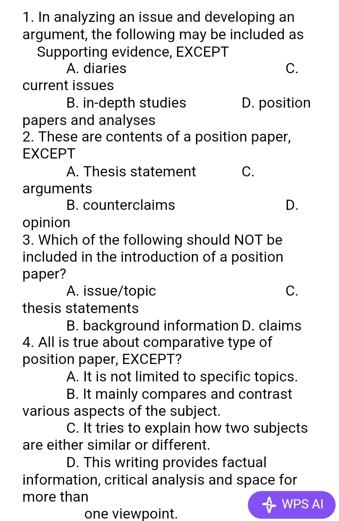 In analyzing an issue and developing an
argument, the following may be included as
Supporting evidence, EXCEPT
A. diaries C.
current issues
B. in-depth studies D. position
papers and analyses
2. These are contents of a position paper,
EXCEPT
A. Thesis statement C.
arguments
B. counterclaims D.
opinion
3. Which of the following should NOT be
included in the introduction of a position
paper?
A. issue/topic C.
thesis statements
B. background information D. claims
4. All is true about comparative type of
position paper, EXCEPT?
A. It is not limited to specific topics.
B. It mainly compares and contrast
various aspects of the subject.
C. It tries to explain how two subjects
are either similar or different.
D. This writing provides factual
information, critical analysis and space for
more than
WPS AI
one viewpoint.