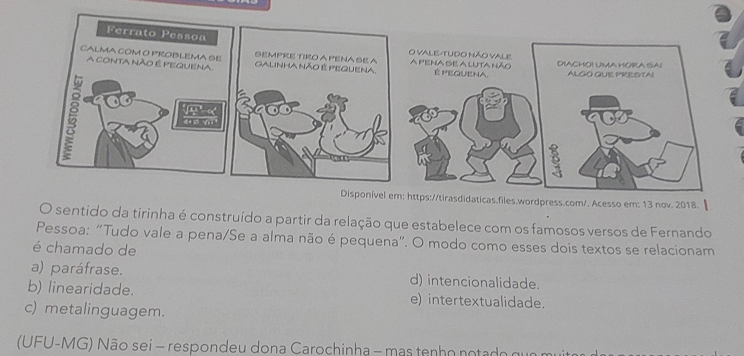 ps://tirasdidaticas.files.wordpress.com/. Acesso em: 13 nov. 2018.
O sentido da tirinha é construído a partir da relação que estabelece com os famosos versos de Fernando
Pessoa: “Tudo vale a pena/Se a alma não é pequena”. O modo como esses dois textos se relacionam
é chamado de
a) paráfrase. d) intencionalidade.
b) linearidade. e) intertextualidade.
c) metalinguagem.
(UFU-MG) Não sei - respondeu dona Carochinha - mas tenho notado qu