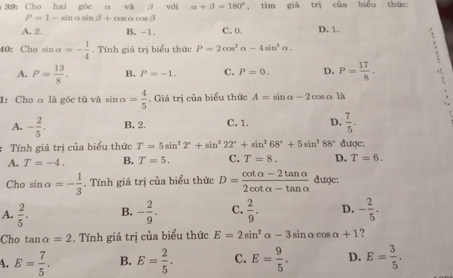 39: Cho hai góc α và β với alpha +beta =180° , tìm giá trị cua biểu thức:
P=1-sin alpha sin beta +cos alpha cos beta
A. 2. B. -1. C. 0. D. 1.

40: Cho sin alpha =- 1/4 . Tính giá trị biểu thức P=2cos^2alpha -4sin^2alpha.
A. P= 13/8 . P= 17/8 .
B. P=-1.
C. P=0. D.
1: Cho α là góc tù và sin alpha = 4/5 . Giá trị của biểu thức A=sin alpha -2cos alpha la
A. - 2/5 . B. 2. D.  7/5 .
C. 1.
Tính giá trị của biểu thức T=5sin^22°+sin^222°+sin^268°+5sin^288° được:
A. T=-4. B. T=5. C. T=8.
D. T=6. 
Cho sin alpha =- 1/3 . Tính giá trị của biểu thức D= (cot alpha -2tan alpha )/2cot alpha -tan alpha   được:
A.  2/5 . - 2/9 .  2/9 . D. - 2/5 . 
B.
C.
Cho tan alpha =2. Tính giá trị của biểu thức E=2sin^2alpha -3sin alpha cos alpha +1 ?
C.
4. E= 7/5 . E= 2/5 . E= 9/5 . 
B.
D. E= 3/5 .