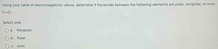 Using your table of electronegativity valuse, determine if the bonds between the following elements are polar, nonpolar, or ionic.
F-Cl
Select one:
a. Nonpolar
b. Polar
c. Ionic