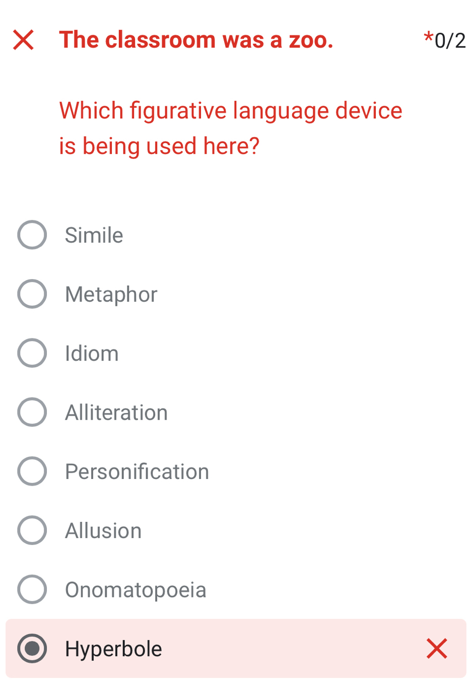 The classroom was a zoo. *0/2
Which figurative language device
is being used here?
Simile
Metaphor
Idiom
Alliteration
Personification
Allusion
Onomatopoeia
Hyperbole ×