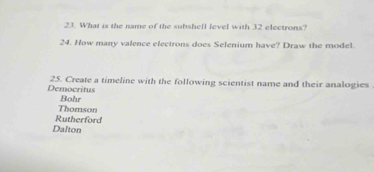 What is the name of the subshell level with 32 electrons?
24. How many valence electrons does Selenium have? Draw the model.
25. Create a timeline with the following scientist name and their analogies
Democritus
Bohr
Thomson
Rutherford
Dalton