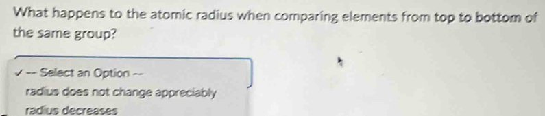 What happens to the atomic radius when comparing elements from top to bottom of
the same group?
√ -- Select an Option --
radius does not change appreciably
radius decreases