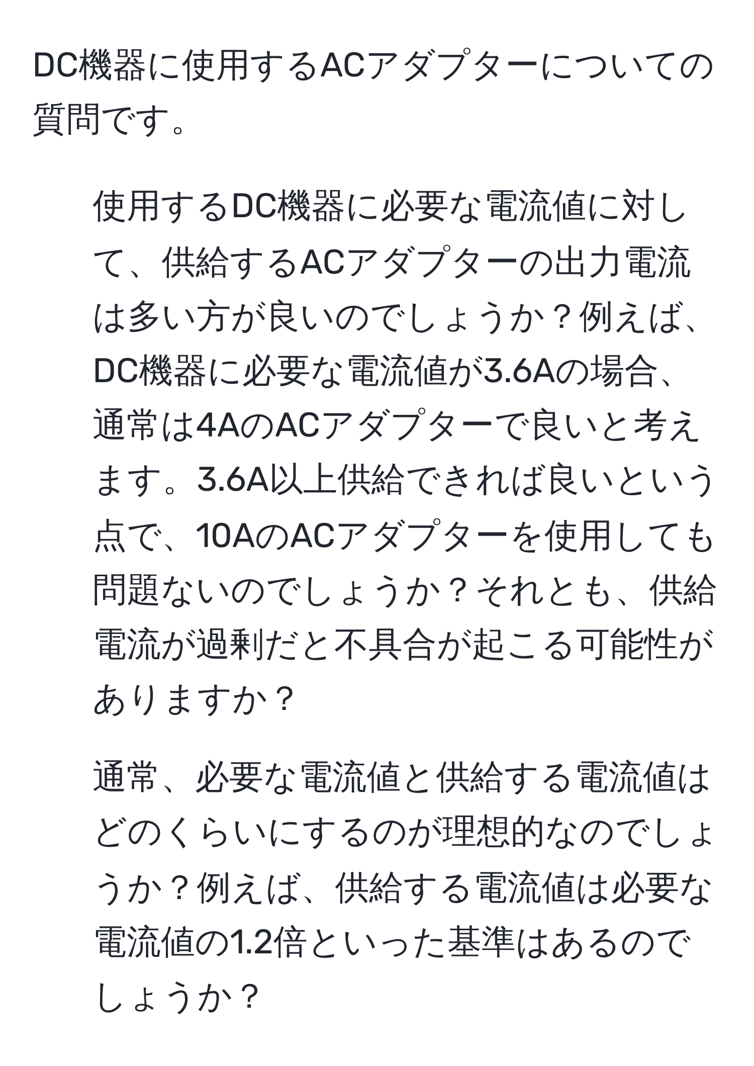 DC機器に使用するACアダプターについての質問です。

1. 使用するDC機器に必要な電流値に対して、供給するACアダプターの出力電流は多い方が良いのでしょうか？例えば、DC機器に必要な電流値が3.6Aの場合、通常は4AのACアダプターで良いと考えます。3.6A以上供給できれば良いという点で、10AのACアダプターを使用しても問題ないのでしょうか？それとも、供給電流が過剰だと不具合が起こる可能性がありますか？

2. 通常、必要な電流値と供給する電流値はどのくらいにするのが理想的なのでしょうか？例えば、供給する電流値は必要な電流値の1.2倍といった基準はあるのでしょうか？