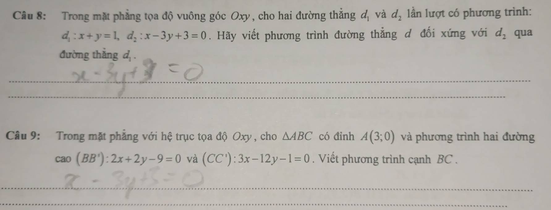 Trong mặt phẳng tọa độ vuông góc Oxy, cho hai đường thẳng d_1 và d_2 ần lượt có phương trình:
d_1:x+y=1, d_2:x-3y+3=0. Hãy viết phương trình đường thẳng d đối xứng với d_2 qua 
đường thắng d_1. 
__ 
_ 
__ 
Câu 9: Trong mặt phẳng với hệ trục tọa độ Oxy , cho △ ABC có đỉnh A(3;0) và phương trình hai đường
cao(BB'):2x+2y-9=0 và (CC'):3x-12y-1=0. Viết phương trình cạnh BC. 
_ 
_ 
__ 
_ 
_