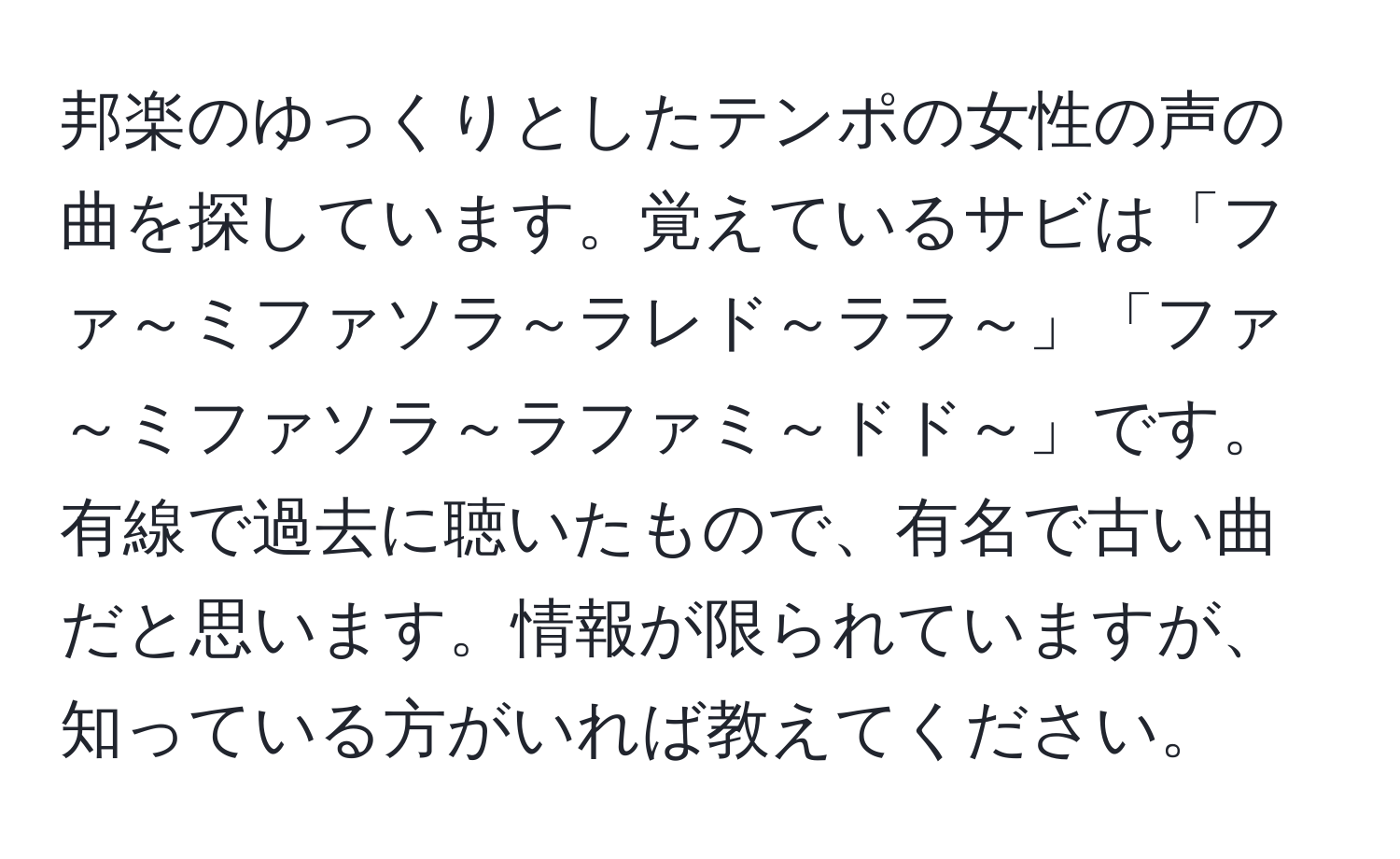 邦楽のゆっくりとしたテンポの女性の声の曲を探しています。覚えているサビは「ファ～ミファソラ～ラレド～ララ～」「ファ～ミファソラ～ラファミ～ドド～」です。有線で過去に聴いたもので、有名で古い曲だと思います。情報が限られていますが、知っている方がいれば教えてください。