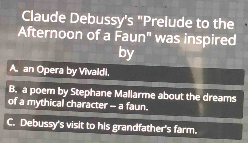 Claude Debussy's "Prelude to the
Afternoon of a Faun" was inspired
by
A. an Opera by Vivaldi.
B. a poem by Stephane Mallarme about the dreams
of a mythical character -- a faun.
C. Debussy's visit to his grandfather's farm.