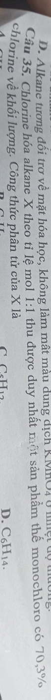 D. Alkane tương đối trơ về mặt hóa học, không làm mật màu dung dịch KMHO4 ở lệt độ
Câu 35. Chlorine hóa alkane X theo tỉ lệ mol 1:1 thu được duy nhất một sản phẩm thế monochloro có 70, 3%
chlorine về khối lượng. Công thức phân tử của X là
C C_5H_12
D. C₆H14.