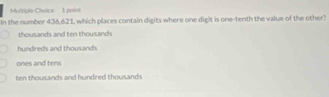 In the number 436,621, which places contain digits where one digit is one-tenth the value of the other?
thousands and ten thousands
hundreds and thousands
ones and tens
ten thousands and hundred thousands