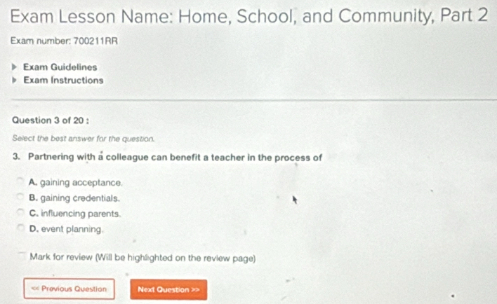 Exam Lesson Name: Home, School, and Community, Part 2
Exam number: 700211RR
Exam Guidelines
Exam Instructions
Question 3 of 20 :
Select the best answer for the question.
3. Partnering with a colleague can benefit a teacher in the process of
A. gaining acceptance.
B. gaining credentials.
C. influencing parents.
D. event planning.
Mark for review (Will be highlighted on the review page)
« Previous Question Next Question >>