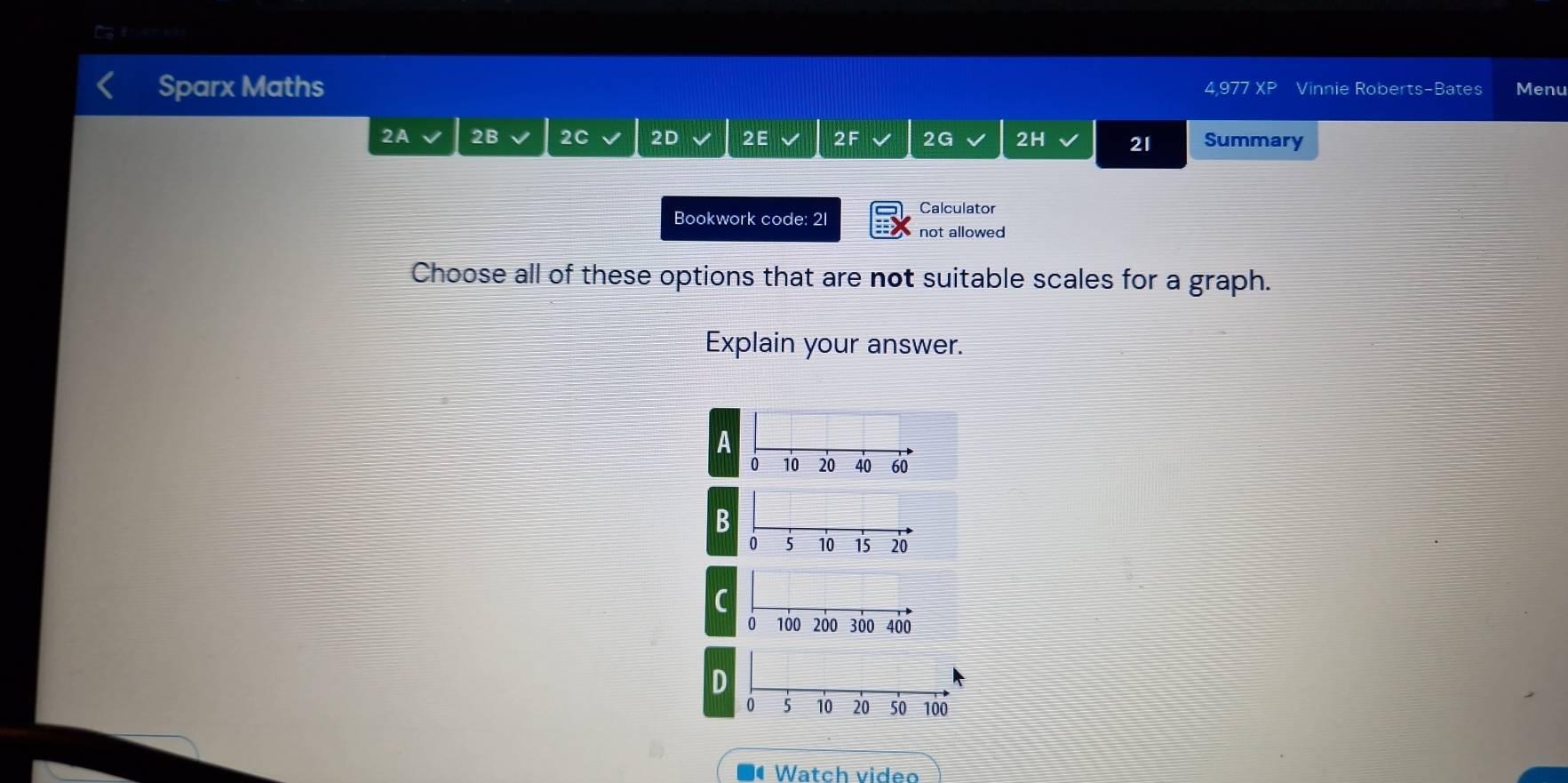 a
Sparx Maths Vinnie Rober S- Bates Menu
△977 XP
2A 2B 2C 2D 2E 2F 2G 2H 21 Summary
Calculator
Bookwork code: 21
not allowed
Choose all of these options that are not suitable scales for a graph.
Explain your answer.
A
0 10 20 40 60
B
C
D
Watch video