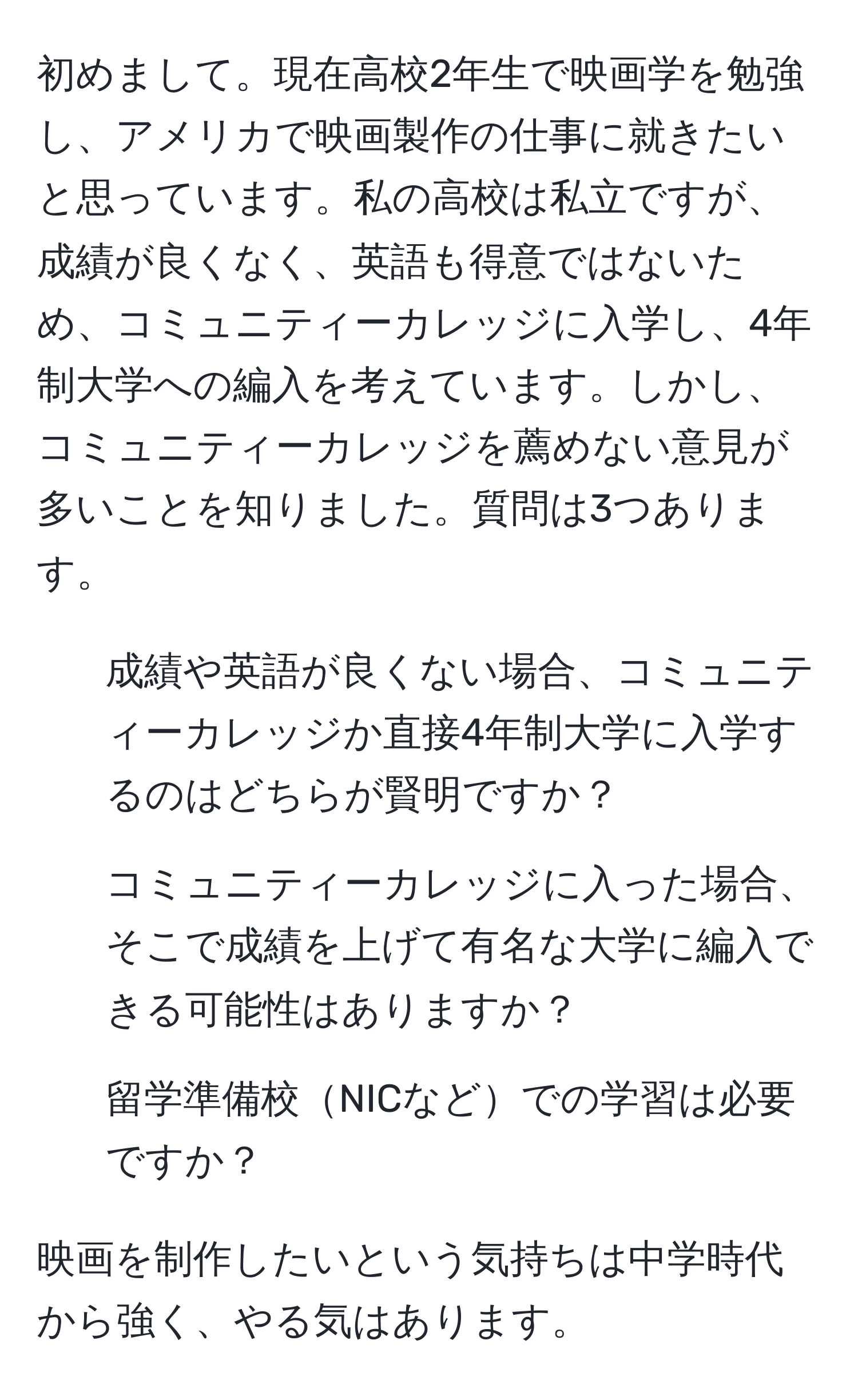 初めまして。現在高校2年生で映画学を勉強し、アメリカで映画製作の仕事に就きたいと思っています。私の高校は私立ですが、成績が良くなく、英語も得意ではないため、コミュニティーカレッジに入学し、4年制大学への編入を考えています。しかし、コミュニティーカレッジを薦めない意見が多いことを知りました。質問は3つあります。

1. 成績や英語が良くない場合、コミュニティーカレッジか直接4年制大学に入学するのはどちらが賢明ですか？
2. コミュニティーカレッジに入った場合、そこで成績を上げて有名な大学に編入できる可能性はありますか？
3. 留学準備校NICなどでの学習は必要ですか？

映画を制作したいという気持ちは中学時代から強く、やる気はあります。