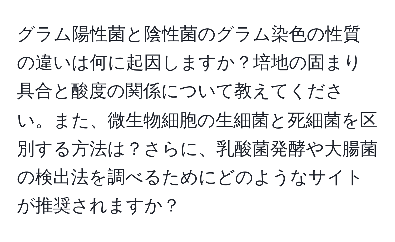 グラム陽性菌と陰性菌のグラム染色の性質の違いは何に起因しますか？培地の固まり具合と酸度の関係について教えてください。また、微生物細胞の生細菌と死細菌を区別する方法は？さらに、乳酸菌発酵や大腸菌の検出法を調べるためにどのようなサイトが推奨されますか？