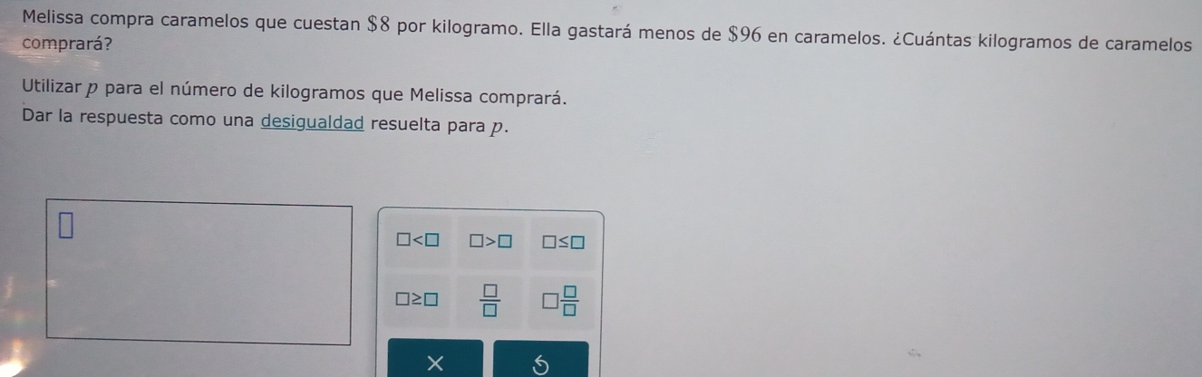 Melissa compra caramelos que cuestan $8 por kilogramo. Ella gastará menos de $96 en caramelos. ¿Cuántas kilogramos de caramelos 
comprará? 
Utilizar p para el número de kilogramos que Melissa comprará. 
Dar la respuesta como una desigualdad resuelta para p.
□ □ >□ □ ≤ □
□ ≥ □  □ /□   □  □ /□  