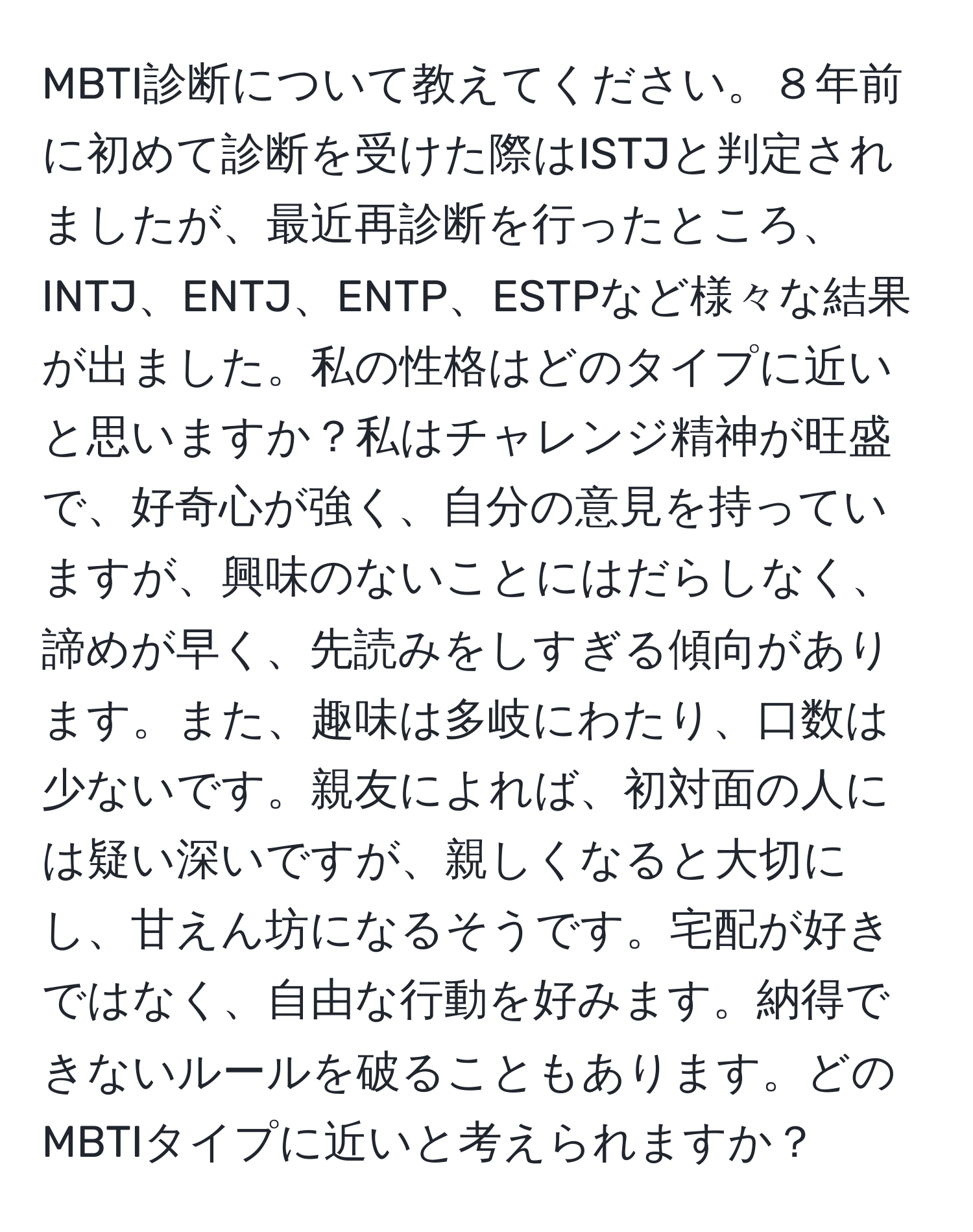 MBTI診断について教えてください。８年前に初めて診断を受けた際はISTJと判定されましたが、最近再診断を行ったところ、INTJ、ENTJ、ENTP、ESTPなど様々な結果が出ました。私の性格はどのタイプに近いと思いますか？私はチャレンジ精神が旺盛で、好奇心が強く、自分の意見を持っていますが、興味のないことにはだらしなく、諦めが早く、先読みをしすぎる傾向があります。また、趣味は多岐にわたり、口数は少ないです。親友によれば、初対面の人には疑い深いですが、親しくなると大切にし、甘えん坊になるそうです。宅配が好きではなく、自由な行動を好みます。納得できないルールを破ることもあります。どのMBTIタイプに近いと考えられますか？