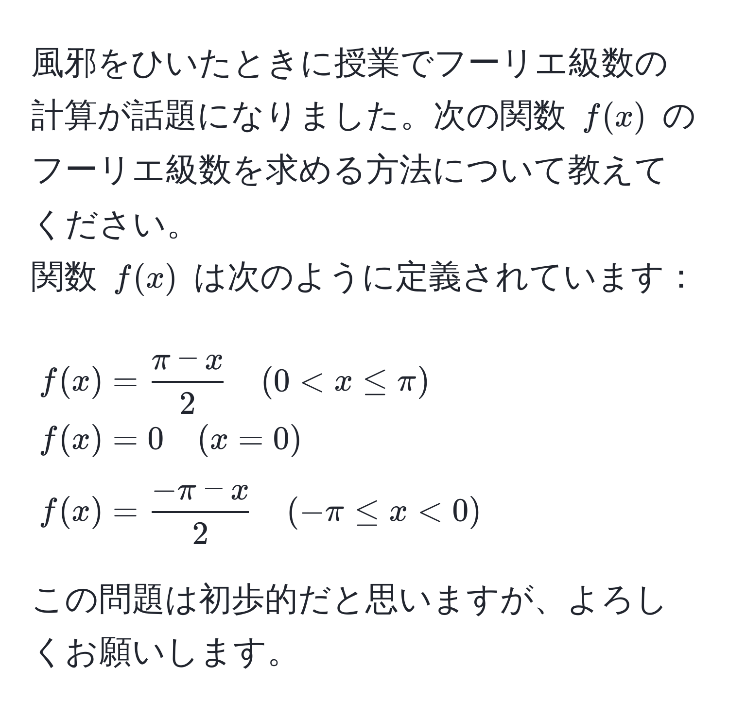 風邪をひいたときに授業でフーリエ級数の計算が話題になりました。次の関数 $f(x)$ のフーリエ級数を求める方法について教えてください。  
関数 $f(x)$ は次のように定義されています：  
$$  
f(x) =  (π - x)/2  quad (0 < x ≤ π)   
f(x) = 0 quad (x = 0)   
f(x) =  (-π - x)/2  quad (-π ≤ x < 0)  
$$  

この問題は初歩的だと思いますが、よろしくお願いします。