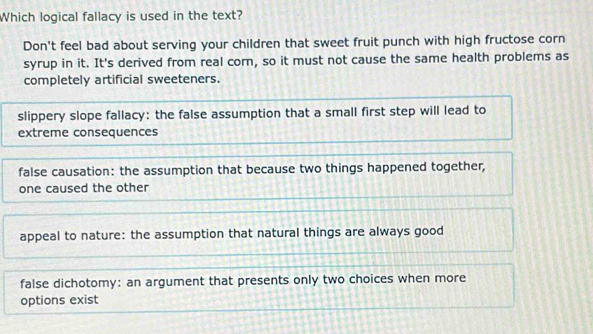 Which logical fallacy is used in the text?
Don't feel bad about serving your children that sweet fruit punch with high fructose corn
syrup in it. It's derived from real corn, so it must not cause the same health problems as
completely artificial sweeteners.
slippery slope fallacy: the false assumption that a small first step will lead to
extreme consequences
false causation: the assumption that because two things happened together,
one caused the other
appeal to nature: the assumption that natural things are always good
false dichotomy: an argument that presents only two choices when more
options exist