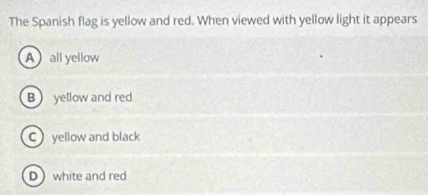 The Spanish flag is yellow and red. When viewed with yellow light it appears
A all yellow
B yellow and red
C yellow and black
D white and red