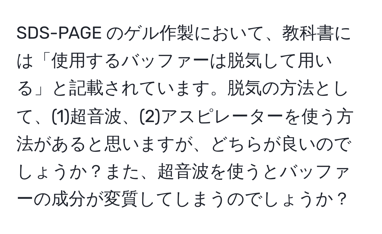 SDS-PAGE のゲル作製において、教科書には「使用するバッファーは脱気して用いる」と記載されています。脱気の方法として、(1)超音波、(2)アスピレーターを使う方法があると思いますが、どちらが良いのでしょうか？また、超音波を使うとバッファーの成分が変質してしまうのでしょうか？