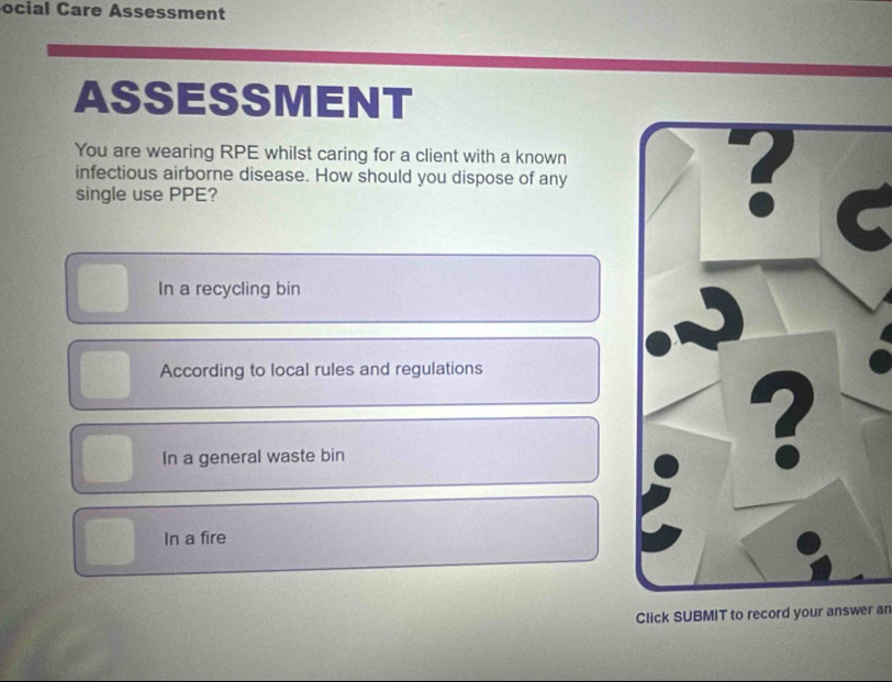 ocial Care Assessment
ASSESSMENT
You are wearing RPE whilst caring for a client with a known
infectious airborne disease. How should you dispose of any
single use PPE?
In a recycling bin
According to local rules and regulations
In a general waste bin
In a fire
Click SUBMIT to record your answer ar