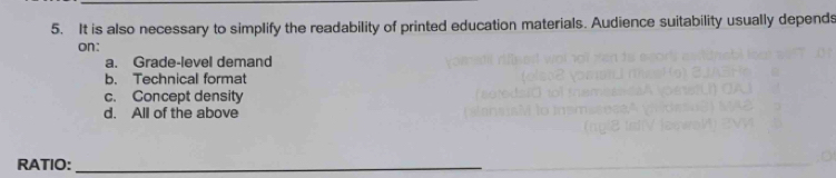 It is also necessary to simplify the readability of printed education materials. Audience suitability usually depends
on:
a. Grade-level demand
b. Technical format
c. Concept density
d. All of the above
RATIO:_