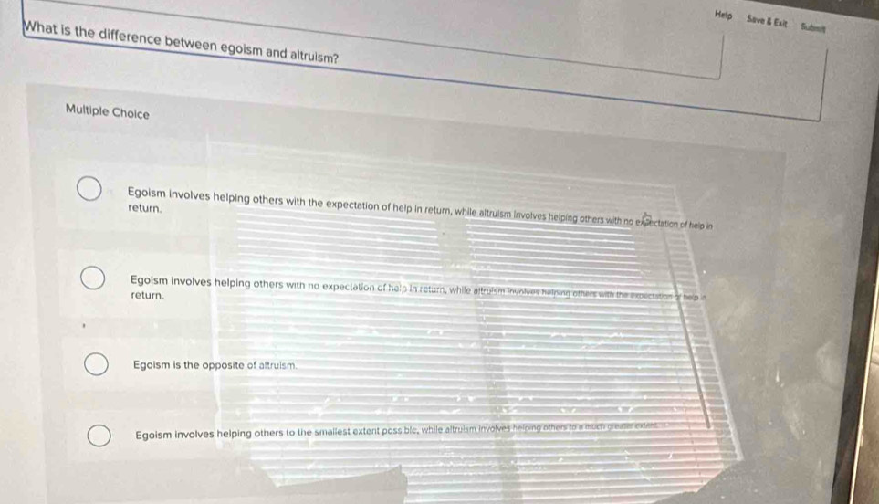 Help Save & Exit Submit
What is the difference between egoism and altruism?
Multiple Choice
return.
Egoism involves helping others with the expectation of help in return, while altruism involves helping others with no expectation of help in
Egoism involves helping others with no expectation of help in return, while altruism invnives halping others with the expectation of help in
return.
Egoism is the opposite of altruism.

I
Egoism involves helping others to the smallest extent possible, while altruism involves helping others to a much greaar extent