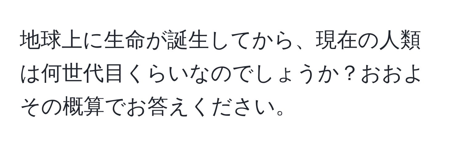 地球上に生命が誕生してから、現在の人類は何世代目くらいなのでしょうか？おおよその概算でお答えください。