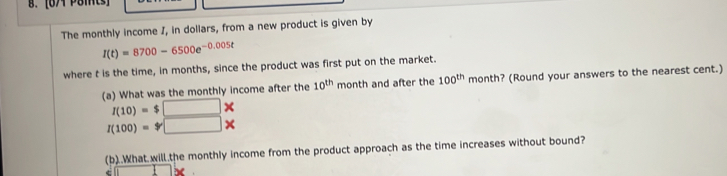 [674 Poits] 
The monthly income I, in dollars, from a new product is given by
I(t)=8700-6500e^(-0.005t)
where t is the time, in months, since the product was first put on the market. 
(a) What was the monthly income after the 10^(th) month and after the 100^(th) month? (Round your answers to the nearest cent.)
I(10)=$□ *
I(100)=□ *
(b)..What will.the monthly income from the product approach as the time increases without bound?