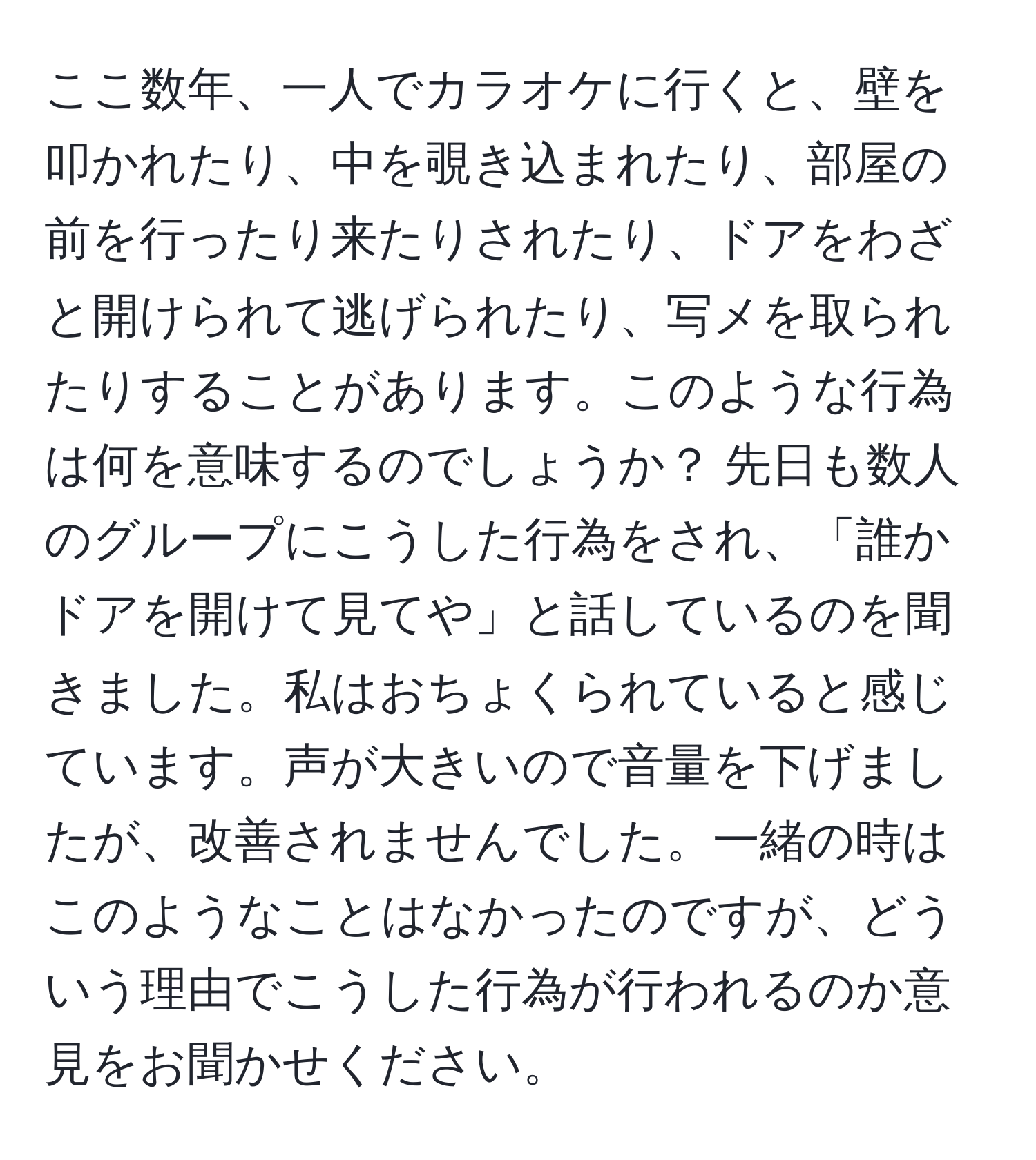 ここ数年、一人でカラオケに行くと、壁を叩かれたり、中を覗き込まれたり、部屋の前を行ったり来たりされたり、ドアをわざと開けられて逃げられたり、写メを取られたりすることがあります。このような行為は何を意味するのでしょうか？ 先日も数人のグループにこうした行為をされ、「誰かドアを開けて見てや」と話しているのを聞きました。私はおちょくられていると感じています。声が大きいので音量を下げましたが、改善されませんでした。一緒の時はこのようなことはなかったのですが、どういう理由でこうした行為が行われるのか意見をお聞かせください。