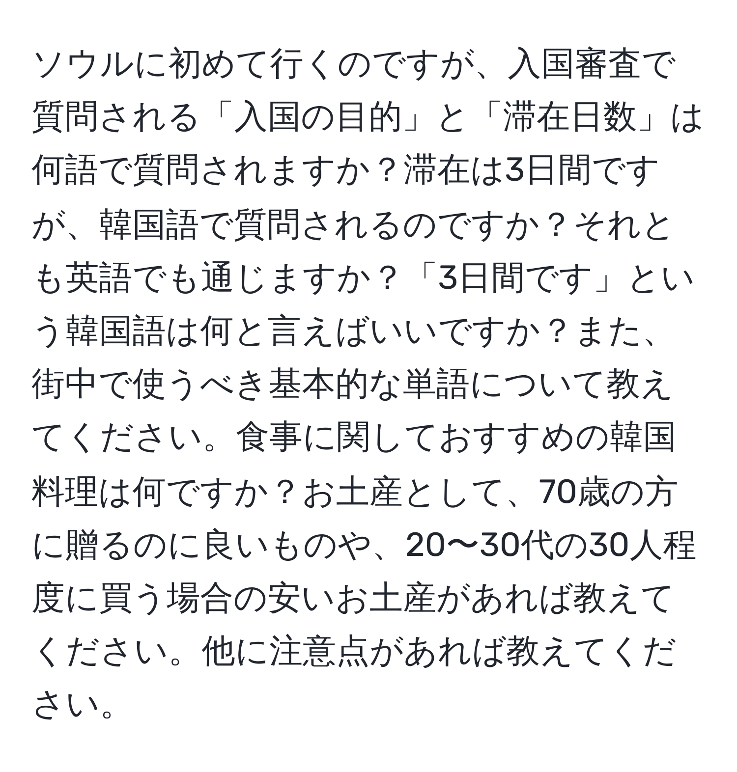 ソウルに初めて行くのですが、入国審査で質問される「入国の目的」と「滞在日数」は何語で質問されますか？滞在は3日間ですが、韓国語で質問されるのですか？それとも英語でも通じますか？「3日間です」という韓国語は何と言えばいいですか？また、街中で使うべき基本的な単語について教えてください。食事に関しておすすめの韓国料理は何ですか？お土産として、70歳の方に贈るのに良いものや、20〜30代の30人程度に買う場合の安いお土産があれば教えてください。他に注意点があれば教えてください。